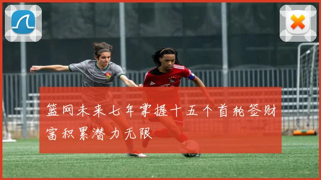 篮网未来七年掌握十五个首轮签财富积累潜力无限