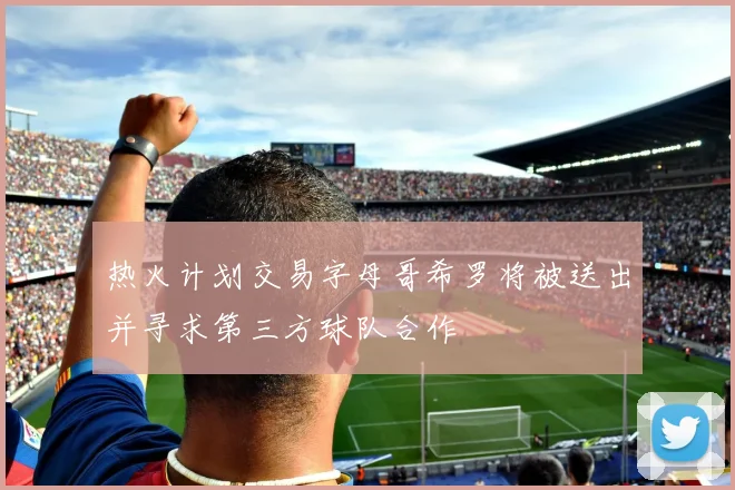 热火计划交易字母哥希罗将被送出并寻求第三方球队合作