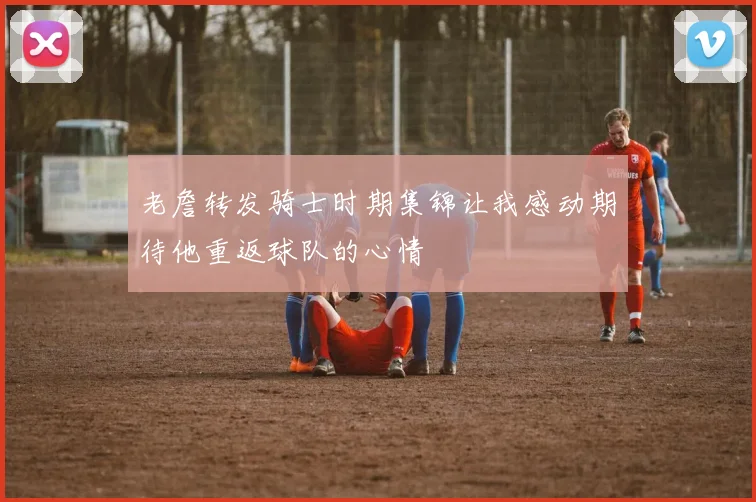 老詹转发骑士时期集锦让我感动期待他重返球队的心情
