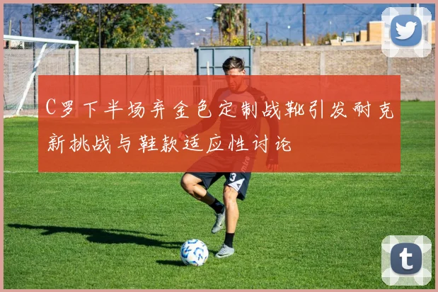 C罗下半场弃金色定制战靴引发耐克新挑战与鞋款适应性讨论