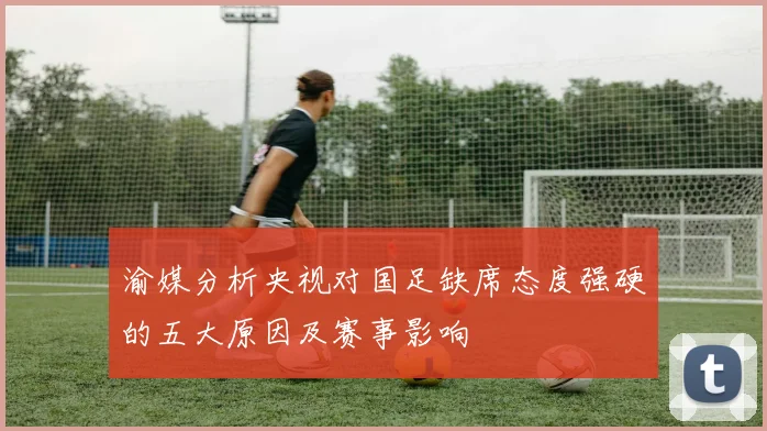 渝媒分析央视对国足缺席态度强硬的五大原因及赛事影响