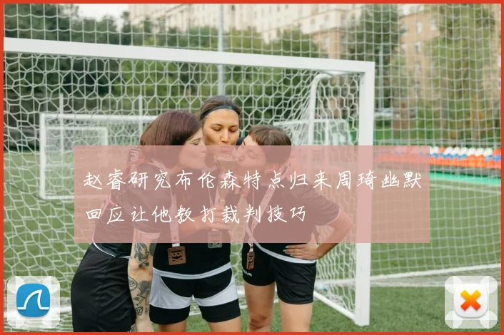 赵睿研究布伦森特点归来周琦幽默回应让他教打裁判技巧