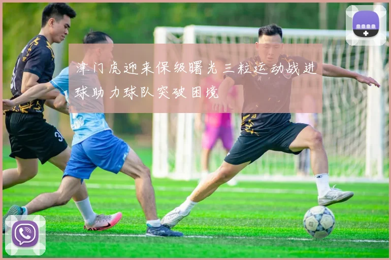 津门虎迎来保级曙光三粒运动战进球助力球队突破困境