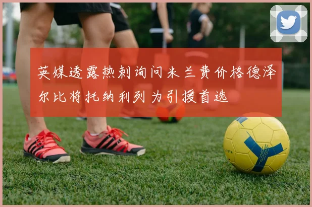英媒透露热刺询问米兰费价格德泽尔比将托纳利列为引援首选