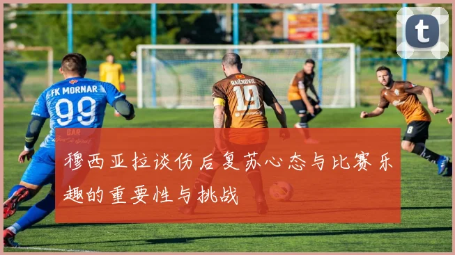 穆西亚拉谈伤后复苏心态与比赛乐趣的重要性与挑战