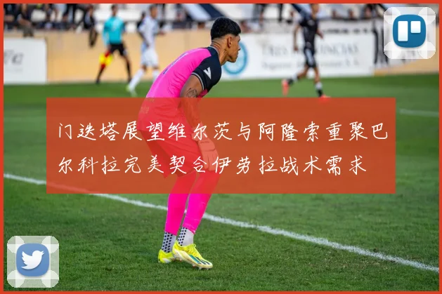 门迭塔展望维尔茨与阿隆索重聚巴尔科拉完美契合伊劳拉战术需求