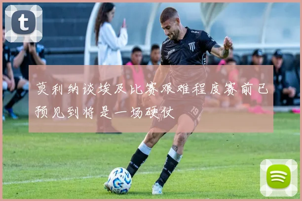 莫利纳谈埃及比赛艰难程度赛前已预见到将是一场硬仗