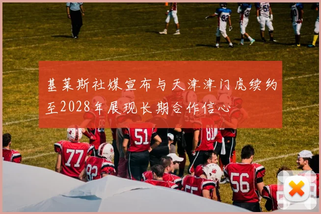 基莱斯社媒宣布与天津津门虎续约至2028年展现长期合作信心