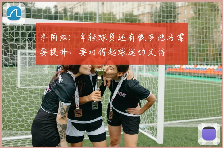 李国旭：年轻球员还有很多地方需要提升，要对得起球迷的支持
