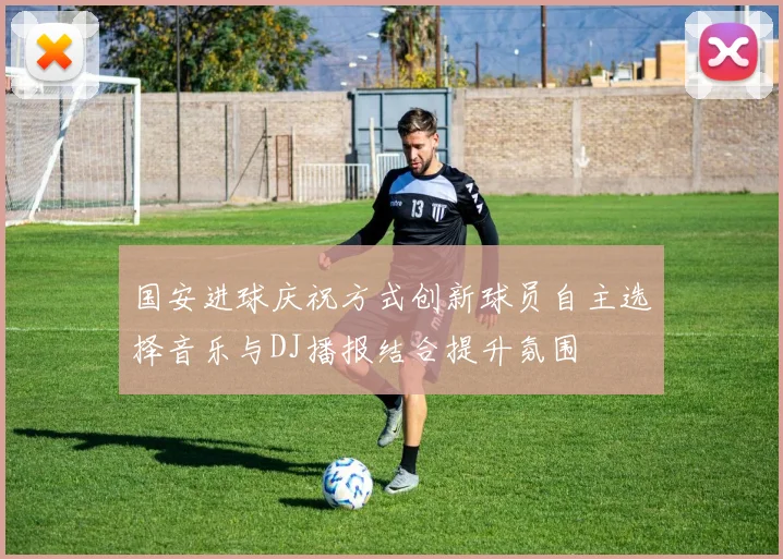 国安进球庆祝方式创新球员自主选择音乐与DJ播报结合提升氛围