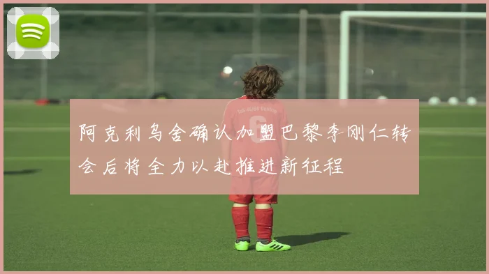 阿克利乌舍确认加盟巴黎李刚仁转会后将全力以赴推进新征程