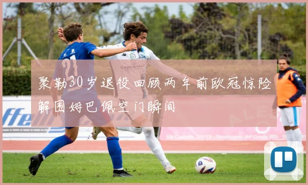 聚勒30岁退役回顾两年前欧冠惊险解围姆巴佩空门瞬间