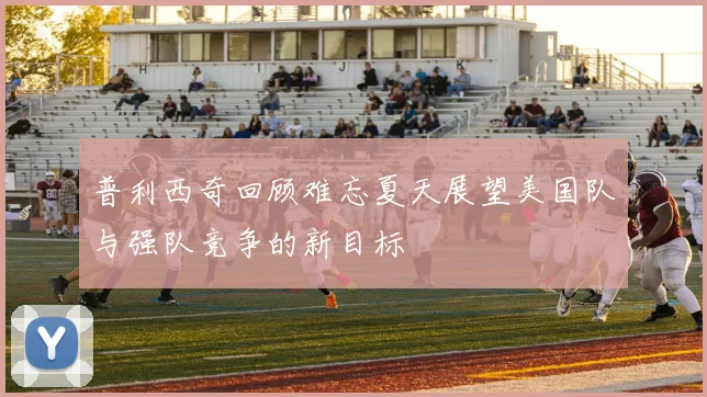 普利西奇回顾难忘夏天展望美国队与强队竞争的新目标