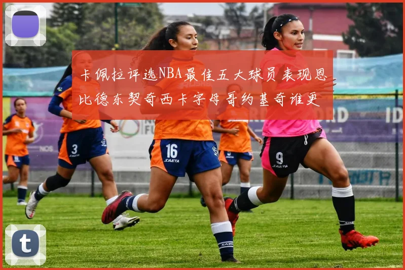 卡佩拉评选NBA最佳五大球员表现恩比德东契奇西卡字母哥约基奇谁更出色