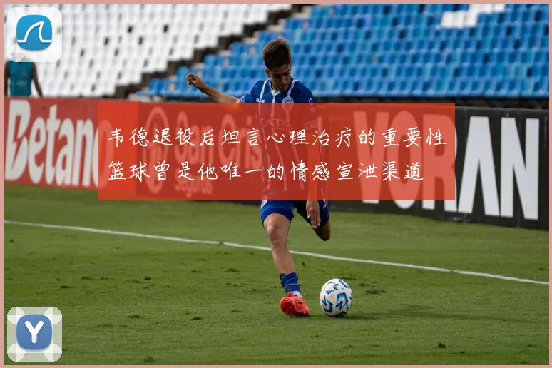 韦德退役后坦言心理治疗的重要性篮球曾是他唯一的情感宣泄渠道