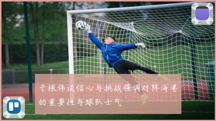 于根伟谈信心与挑战强调对阵海港的重要性与球队士气