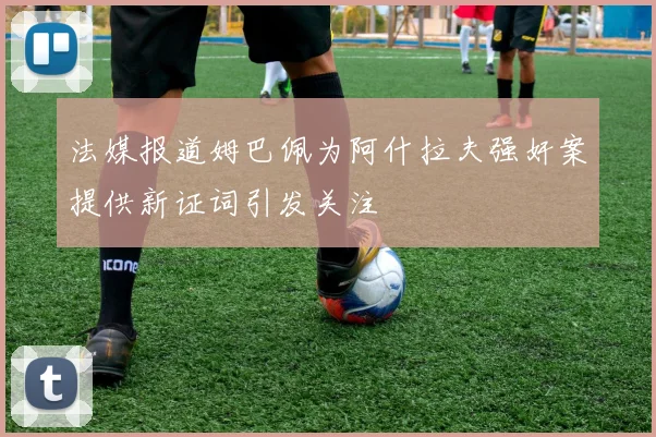 法媒报道姆巴佩为阿什拉夫强奸案提供新证词引发关注