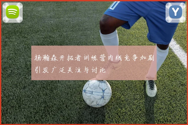 杨瀚森开拓者训练营内线竞争加剧引发广泛关注与讨论