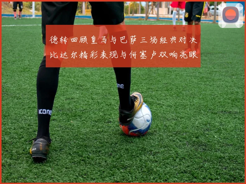 德转回顾皇马与巴萨三场经典对决比达尔精彩表现与何塞卢双响亮眼