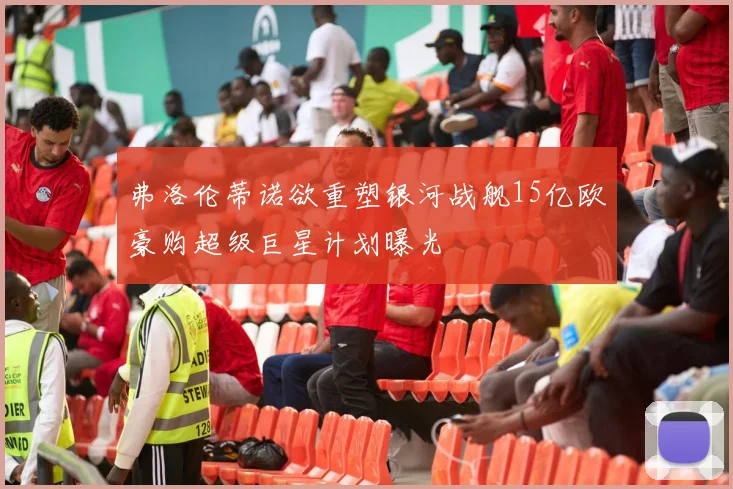 弗洛伦蒂诺欲重塑银河战舰15亿欧豪购超级巨星计划曝光
