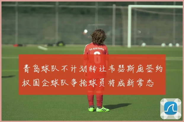 青岛球队不计划转让韦瑟斯庞签约权国企球队争抢球员将成新常态