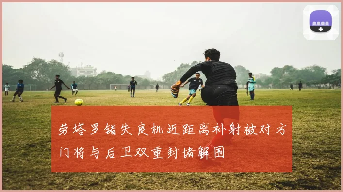 劳塔罗错失良机近距离补射被对方门将与后卫双重封堵解围